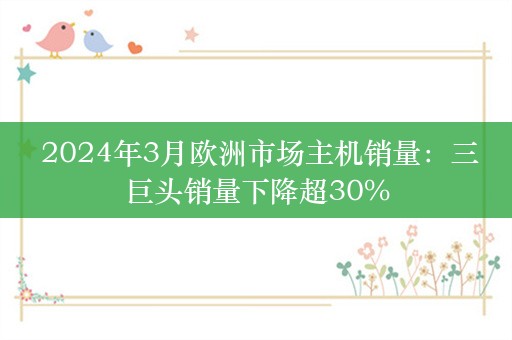  2024年3月欧洲市场主机销量：三巨头销量下降超30%