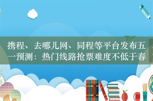 携程、去哪儿网、同程等平台发布五一预测：热门线路抢票难度不低于春运