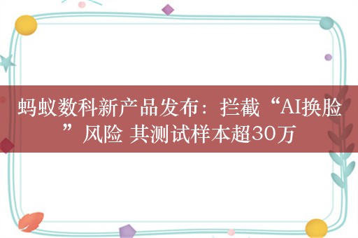 蚂蚁数科新产品发布：拦截“AI换脸”风险 其测试样本超30万