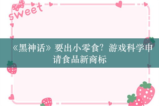  《黑神话》要出小零食？游戏科学申请食品新商标