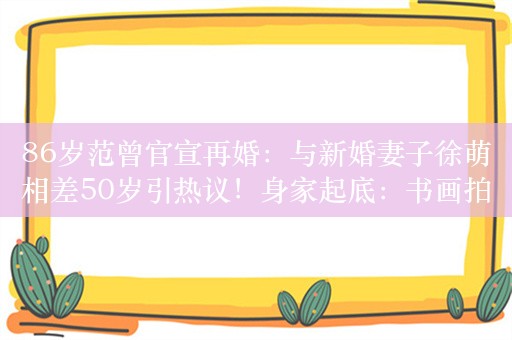 86岁范曾官宣再婚：与新婚妻子徐萌相差50岁引热议！身家起底：书画拍卖成交总额超23亿元