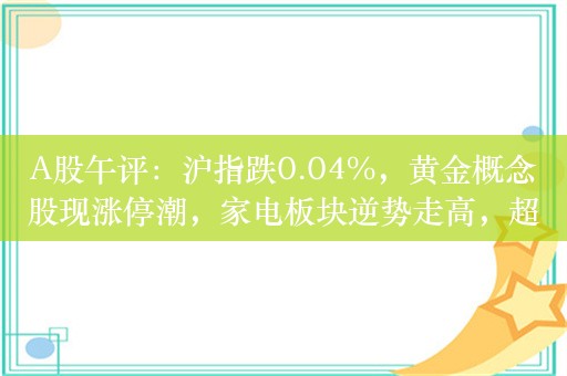 A股午评：沪指跌0.04%，黄金概念股现涨停潮，家电板块逆势走高，超3300股下跌，成交4713亿；机构解读后市