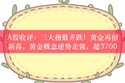 A股收评：三大指数齐跌！黄金再创新高，黄金概念逆势走强，超3700股下跌，成交8102亿，北上资金净卖出73.85亿