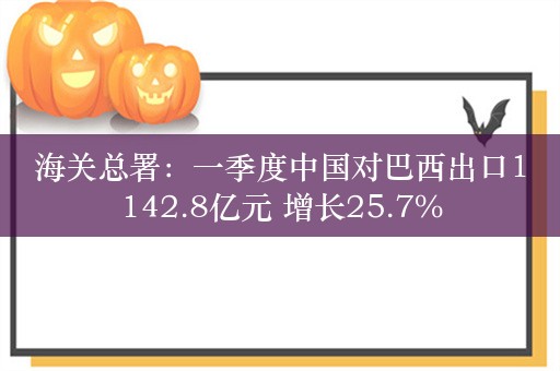 海关总署：一季度中国对巴西出口1142.8亿元 增长25.7%