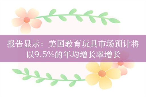 报告显示：美国教育玩具市场预计将以9.5%的年均增长率增长