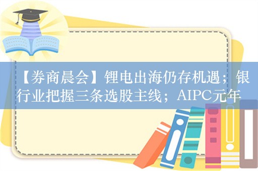 【券商晨会】锂电出海仍存机遇；银行业把握三条选股主线；AIPC元年已至