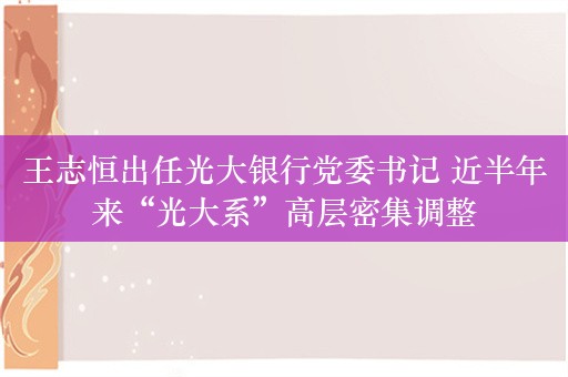 王志恒出任光大银行党委书记 近半年来“光大系”高层密集调整