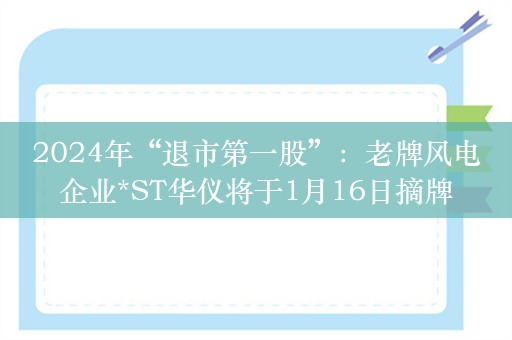 2024年“退市第一股”：老牌风电企业*ST华仪将于1月16日摘牌