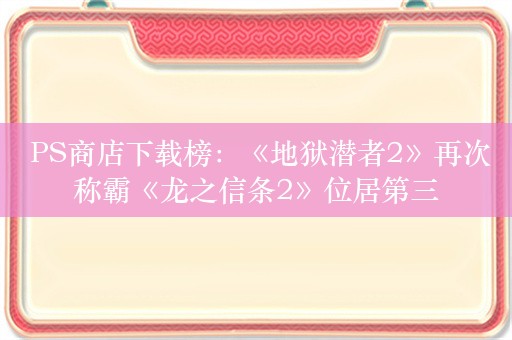  PS商店下载榜：《地狱潜者2》再次称霸《龙之信条2》位居第三