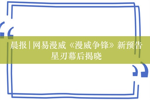  晨报|网易漫威《漫威争锋》新预告 星刃幕后揭晓