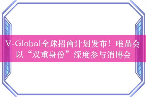 V-Global全球招商计划发布！唯品会以“双重身份”深度参与消博会