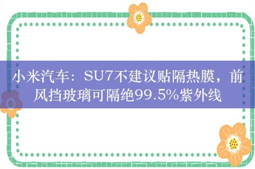 小米汽车：SU7不建议贴隔热膜，前风挡玻璃可隔绝99.5%紫外线