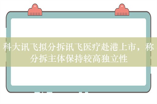 科大讯飞拟分拆讯飞医疗赴港上市，称分拆主体保持较高独立性