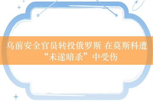 乌前安全官员转投俄罗斯 在莫斯科遭“未遂暗杀”中受伤