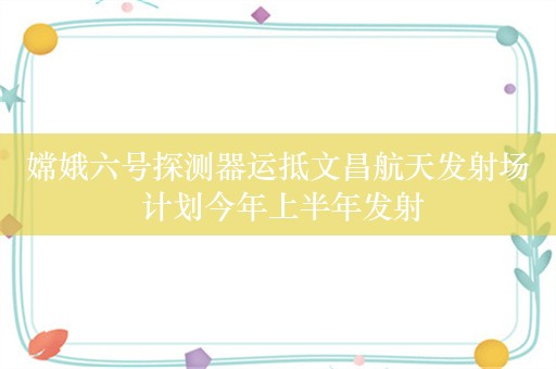 嫦娥六号探测器运抵文昌航天发射场 计划今年上半年发射