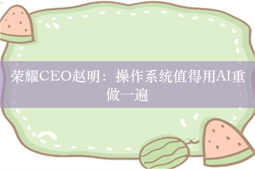 荣耀CEO赵明：操作系统值得用AI重做一遍