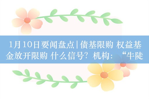 1月10日要闻盘点|债基限购 权益基金放开限购 什么信号？机构：“牛陡行情”或将继续