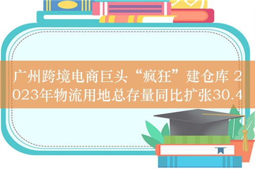 广州跨境电商巨头“疯狂”建仓库 2023年物流用地总存量同比扩张30.4%