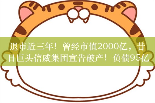 退市近三年！曾经市值2000亿，昔日巨头信威集团宣告破产！负债95亿