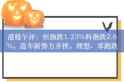 港股午评：恒指跌1.23%科指跌2.6%，造车新势力齐挫，理想、零跑跌超7%，以色列反击伊朗黄金原油暴涨