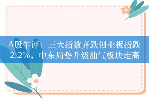 A股午评：三大指数齐跌创业板指跌2.2%，中东局势升级油气板块走高！超3900股下跌，成交5725亿，北向资金净卖出约52.9亿