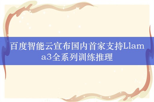 百度智能云宣布国内首家支持Llama3全系列训练推理