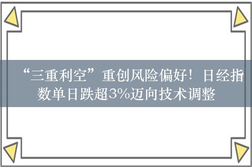 “三重利空”重创风险偏好！日经指数单日跌超3%迈向技术调整