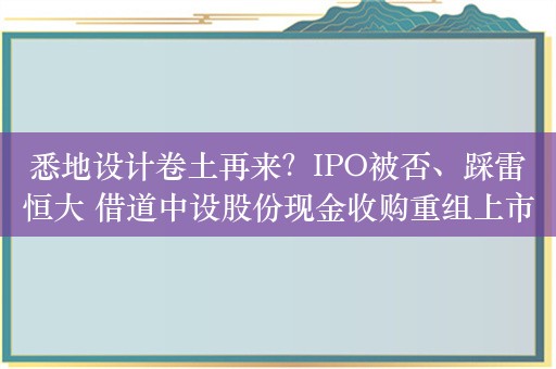 悉地设计卷土再来？IPO被否、踩雷恒大 借道中设股份现金收购重组上市