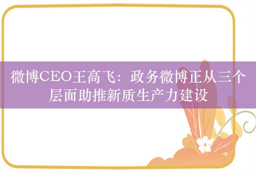 微博CEO王高飞：政务微博正从三个层面助推新质生产力建设