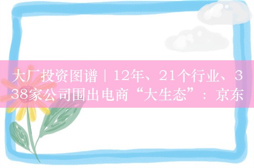 大厂投资图谱｜12年、21个行业、338家公司围出电商“大生态”：京东系投资的准与狠