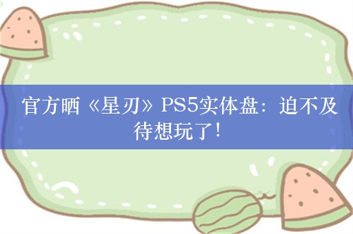  官方晒《星刃》PS5实体盘：迫不及待想玩了！