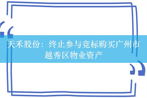 天禾股份：终止参与竞标购买广州市越秀区物业资产