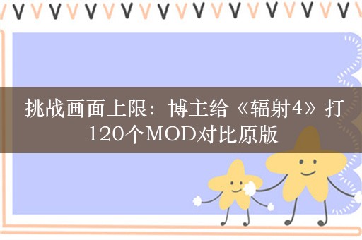  挑战画面上限：博主给《辐射4》打120个MOD对比原版