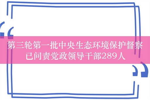 第三轮第一批中央生态环境保护督察已问责党政领导干部289人