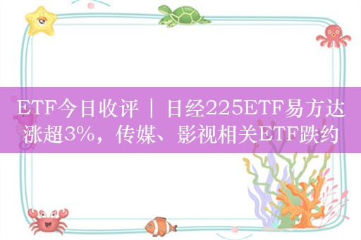 ETF今日收评 | 日经225ETF易方达涨超3%，传媒、影视相关ETF跌约3%