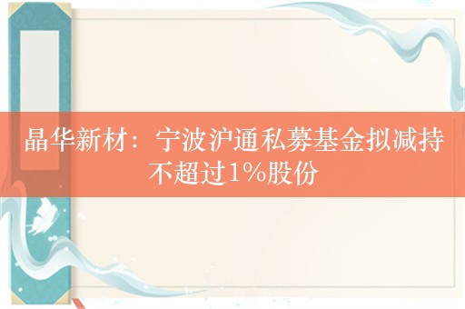 晶华新材：宁波沪通私募基金拟减持不超过1%股份