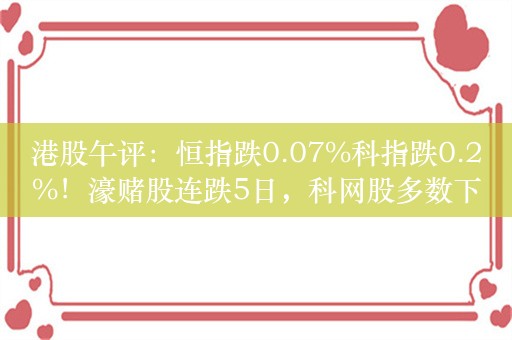 港股午评：恒指跌0.07%科指跌0.2%！濠赌股连跌5日，科网股多数下跌，网易跌超2%，百度、阿里跌超1%