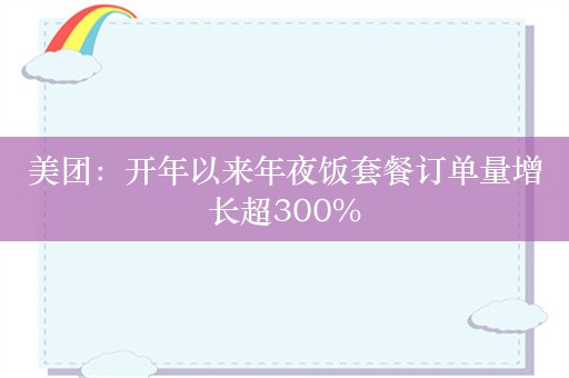 美团：开年以来年夜饭套餐订单量增长超300%