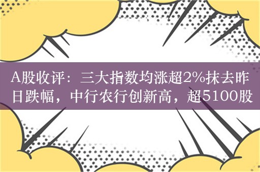 A股收评：三大指数均涨超2%抹去昨日跌幅，中行农行创新高，超5100股上涨，成交9185亿，北上资金净买入2.32亿