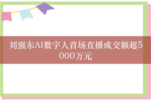 刘强东AI数字人首场直播成交额超5000万元