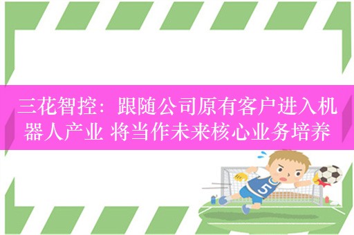 三花智控：跟随公司原有客户进入机器人产业 将当作未来核心业务培养