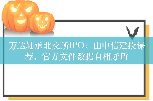 万达轴承北交所IPO：由中信建投保荐，官方文件数据自相矛盾