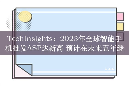 TechInsights：2023年全球智能手机批发ASP达新高 预计在未来五年继续增长