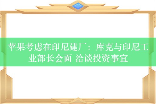 苹果考虑在印尼建厂：库克与印尼工业部长会面 洽谈投资事宜