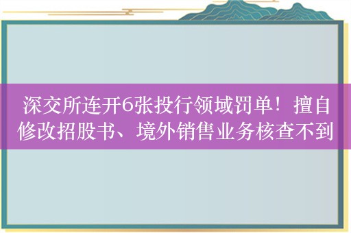 深交所连开6张投行领域罚单！擅自修改招股书、境外销售业务核查不到位被追责