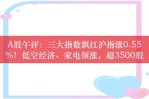 A股午评：三大指数飘红沪指涨0.55%！低空经济、家电领涨，超3500股上涨，成交6193亿，北向资金净卖出约26亿