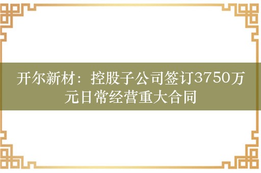 开尔新材：控股子公司签订3750万元日常经营重大合同