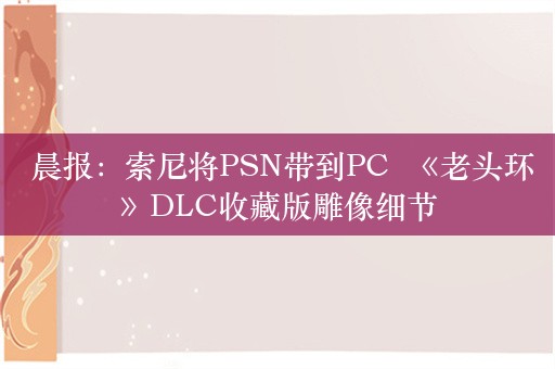  晨报：索尼将PSN带到PC  《老头环》DLC收藏版雕像细节