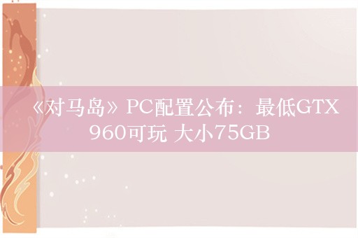  《对马岛》PC配置公布：最低GTX960可玩 大小75GB