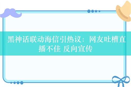  黑神话联动海信引热议：网友吐槽直播不佳 反向宣传